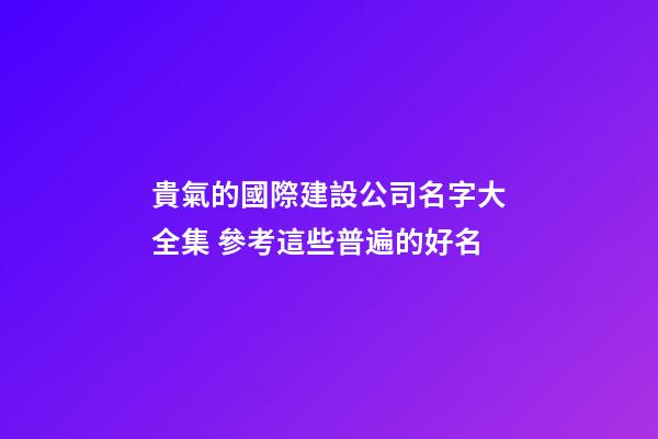 貴氣的國際建設公司名字大全集 參考這些普遍的好名-第1張-公司起名-玄機派